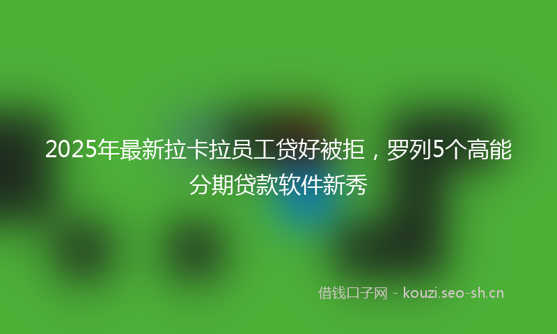 2025年最新拉卡拉员工贷好被拒，罗列5个高能分期贷款软件新秀