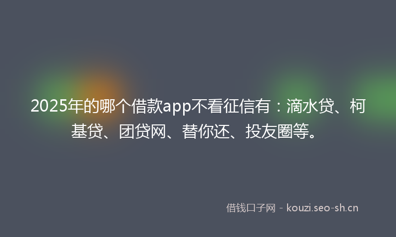 2025年的哪个借款app不看征信有：滴水贷、柯基贷、团贷网、替你还、投友圈等。