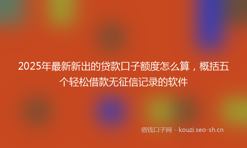 2025年最新新出的贷款口子额度怎么算，概括五个轻松借款无征信记录的软件