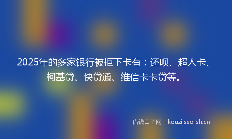 2025年的多家银行被拒下卡有：还呗、超人卡、柯基贷、快贷通、维信卡卡贷等。