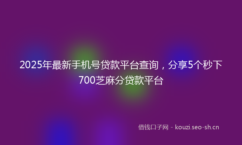 2025年最新手机号贷款平台查询，分享5个秒下700芝麻分贷款平台