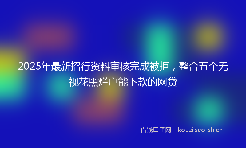 2025年最新招行资料审核完成被拒，整合五个无视花黑烂户能下款的网贷
