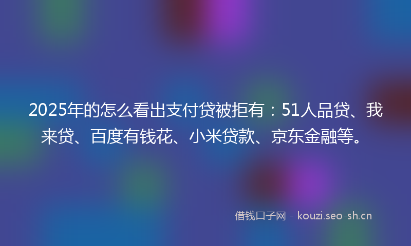 2025年的怎么看出支付贷被拒有：51人品贷、我来贷、百度有钱花、小米贷款、京东金融等。