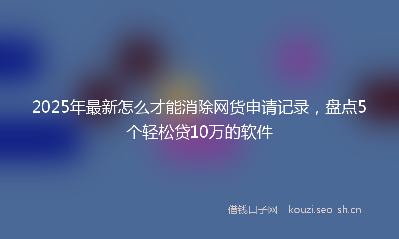 2025年最新怎么才能消除网货申请记录，盘点5个轻松贷10万的软件
