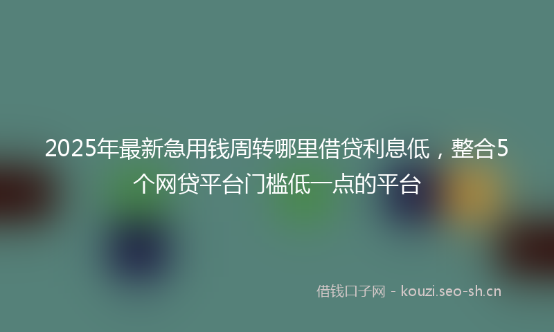 2025年最新急用钱周转哪里借贷利息低，整合5个网贷平台门槛低一点的平台
