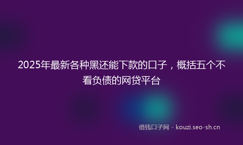 2025年最新各种黑还能下款的口子，概括五个不看负债的网贷平台