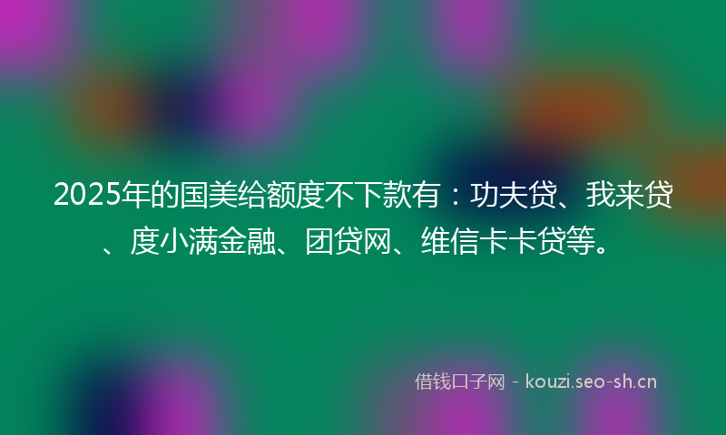 2025年的国美给额度不下款有：功夫贷、我来贷、度小满金融、团贷网、维信卡卡贷等。