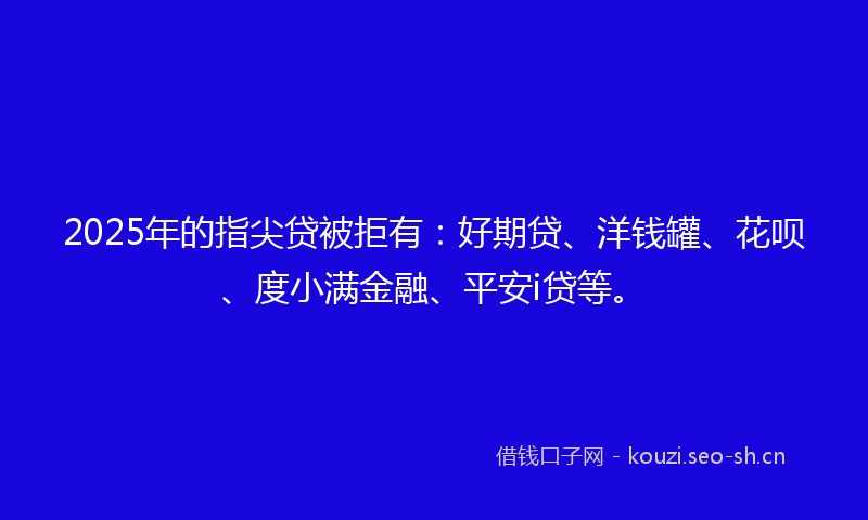 2025年的指尖贷被拒有：好期贷、洋钱罐、花呗、度小满金融、平安i贷等。