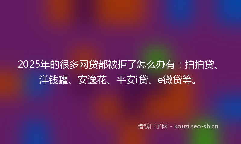 2025年的很多网贷都被拒了怎么办有：拍拍贷、洋钱罐、安逸花、平安i贷、e微贷等。