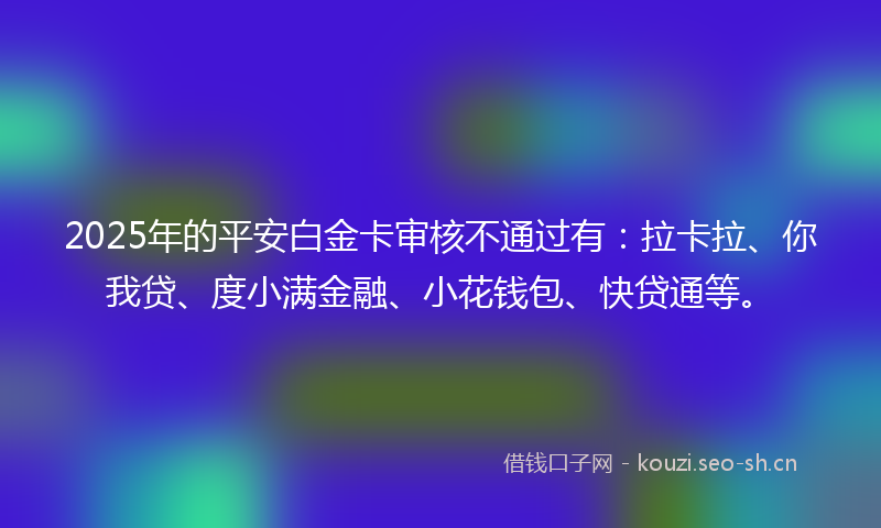 2025年的平安白金卡审核不通过有:拉卡拉、你我贷、度小满金融、小花钱包、快贷通等。
