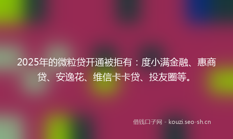 2025年的微粒贷开通被拒有：度小满金融、惠商贷、安逸花、维信卡卡贷、投友圈等。