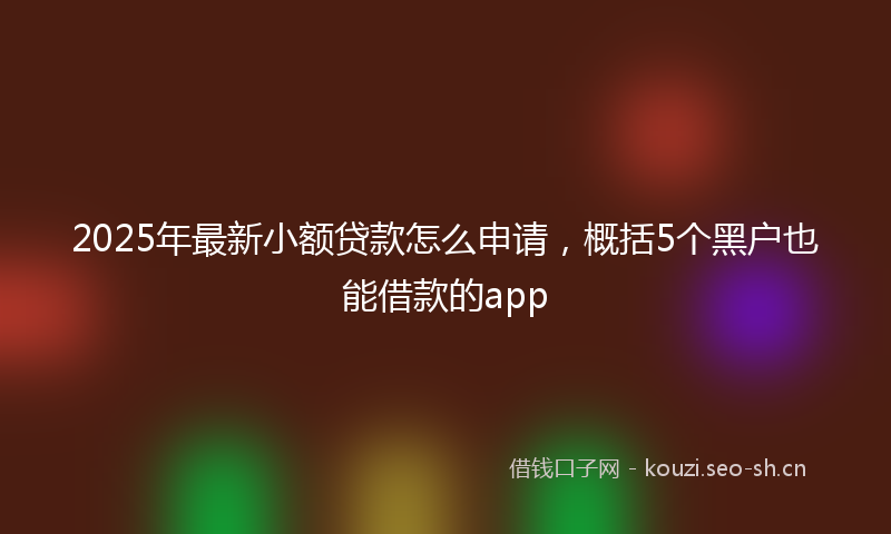 2025年最新小额贷款怎么申请，概括5个黑户也能借款的app
