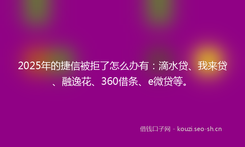 2025年的捷信被拒了怎么办有：滴水贷、我来贷、融逸花、360借条、e微贷等。
