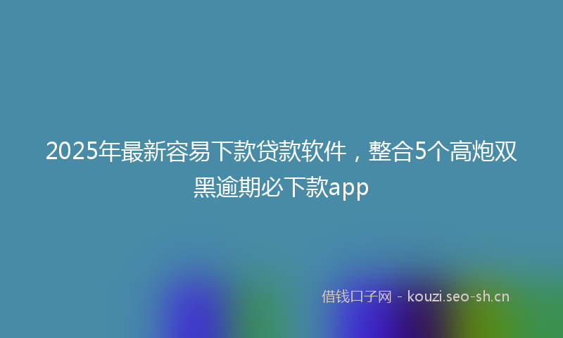 2025年最新容易下款贷款软件，整合5个高炮双黑逾期必下款app