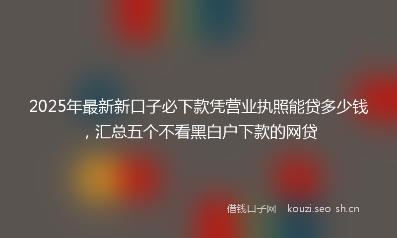 2025年最新新口子必下款凭营业执照能贷多少钱，汇总五个不看黑白户下款的网贷