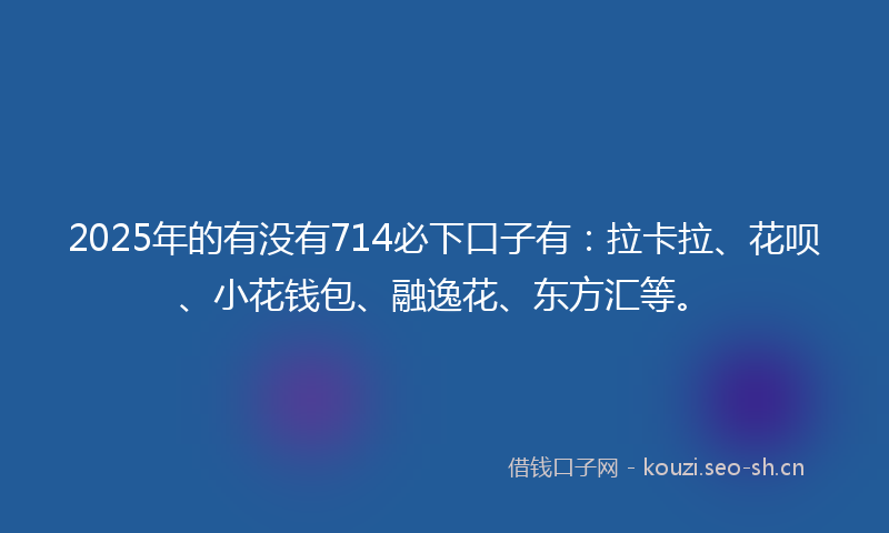2025年的有没有714必下口子有：拉卡拉、花呗、小花钱包、融逸花、东方汇等。