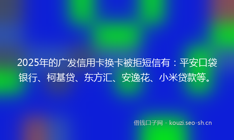2025年的广发信用卡换卡被拒短信有：平安口袋银行、柯基贷、东方汇、安逸花、小米贷款等。