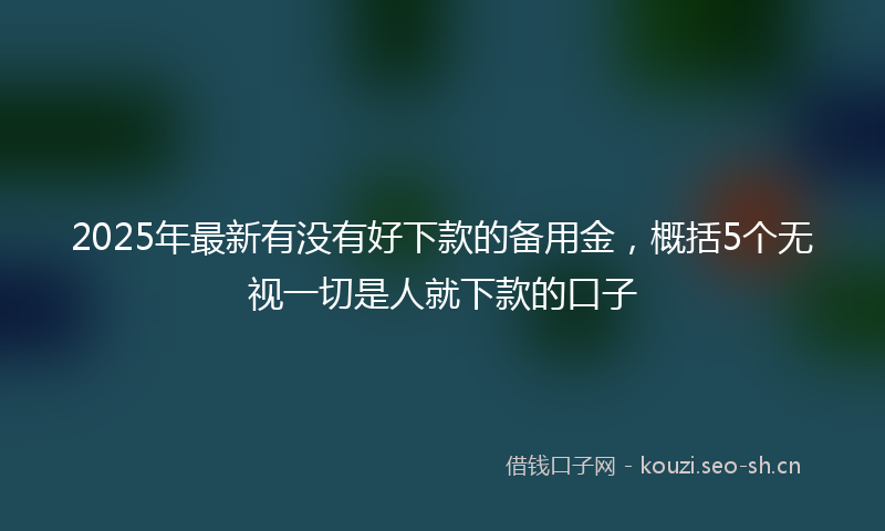 2025年最新有没有好下款的备用金，概括5个无视一切是人就下款的口子
