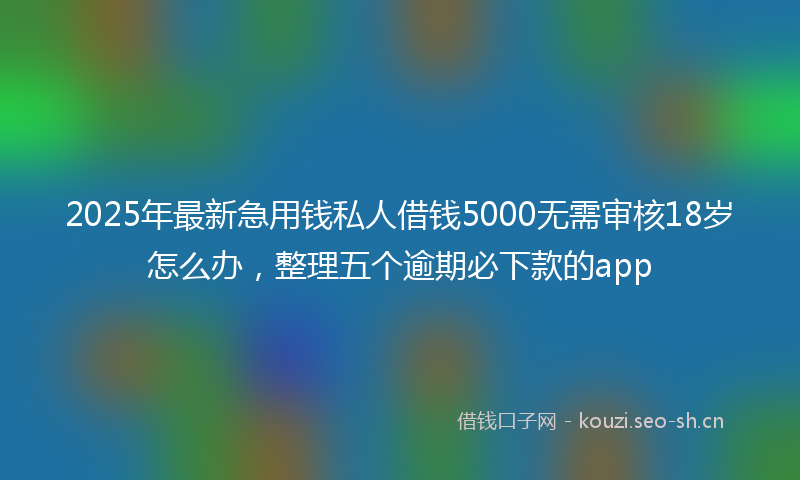 2025年最新急用钱私人借钱5000无需审核18岁怎么办，整理五个逾期必下款的app
