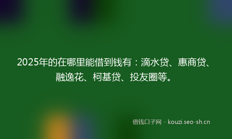 2025年的在哪里能借到钱有：滴水贷、惠商贷、融逸花、柯基贷、投友圈等。