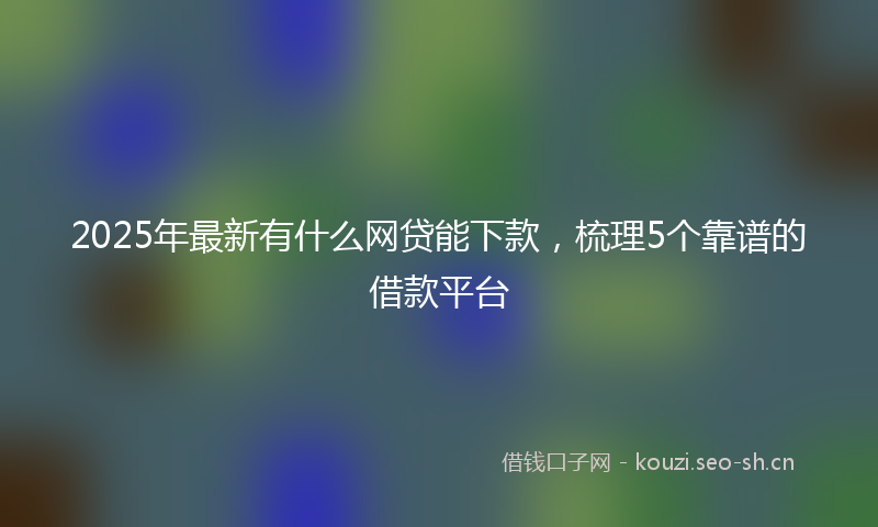 2025年最新有什么网贷能下款，梳理5个靠谱的借款平台