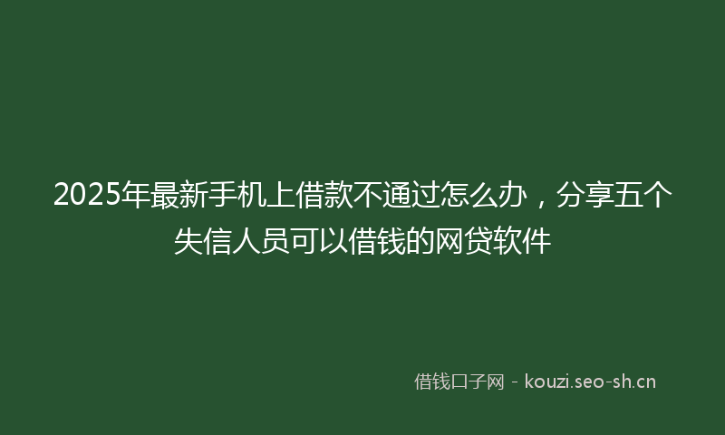 2025年最新手机上借款不通过怎么办，分享五个失信人员可以借钱的网贷软件