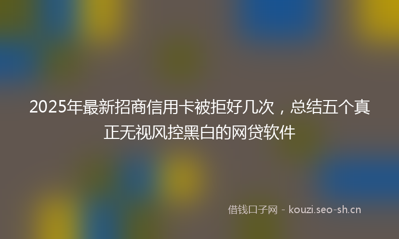 2025年最新招商信用卡被拒好几次，总结五个真正无视风控黑白的网贷软件