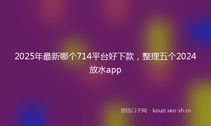 2025年最新哪个714平台好下款，整理五个2024放水app