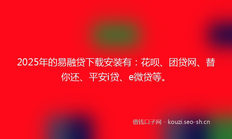 2025年的易融贷下载安装有：花呗、团贷网、替你还、平安i贷、e微贷等。