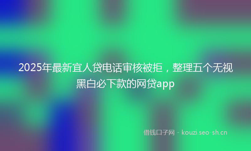 2025年最新宜人贷电话审核被拒，整理五个无视黑白必下款的网贷app