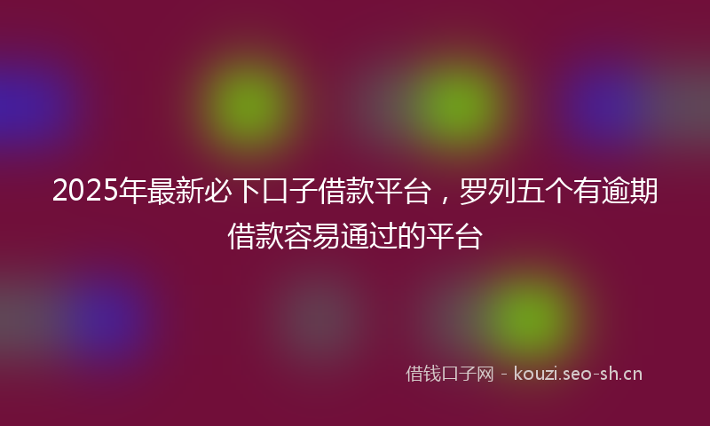 2025年最新必下口子借款平台，罗列五个有逾期借款容易通过的平台