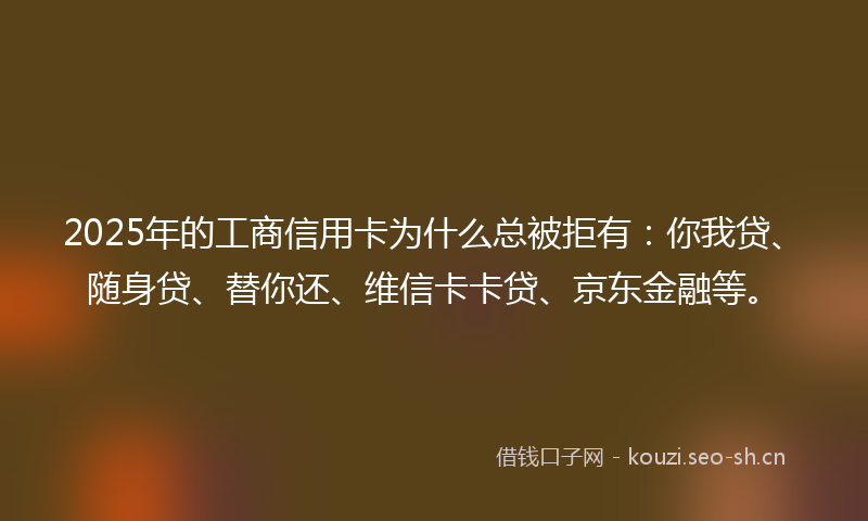 2025年的工商信用卡为什么总被拒有：你我贷、随身贷、替你还、维信卡卡贷、京东金融等。