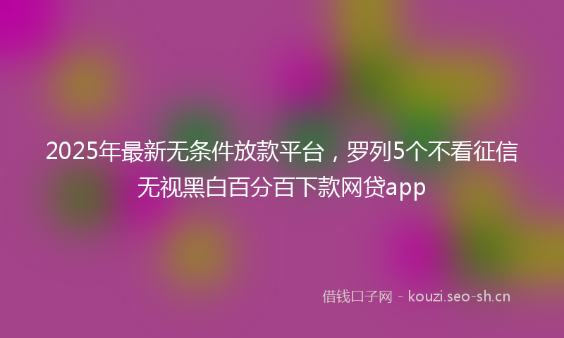 2025年最新无条件放款平台，罗列5个不看征信无视黑白百分百下款网贷app