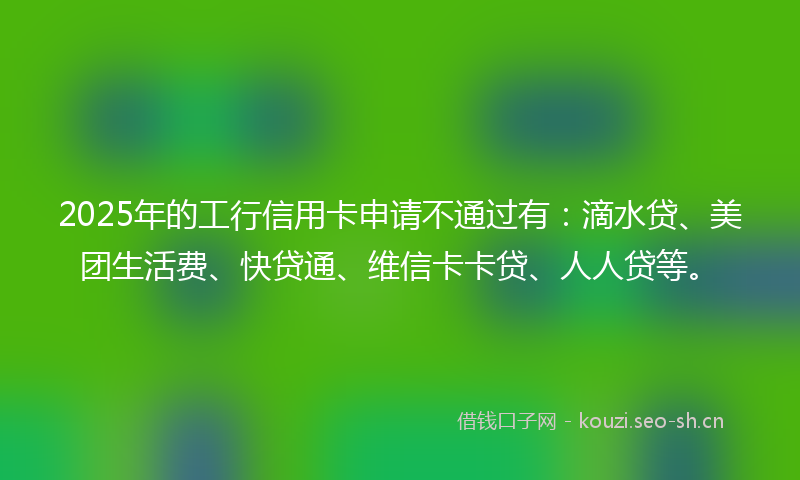 2025年的工行信用卡申请不通过有:滴水贷、美团生活费、快贷通、维信卡卡贷、人人贷等。