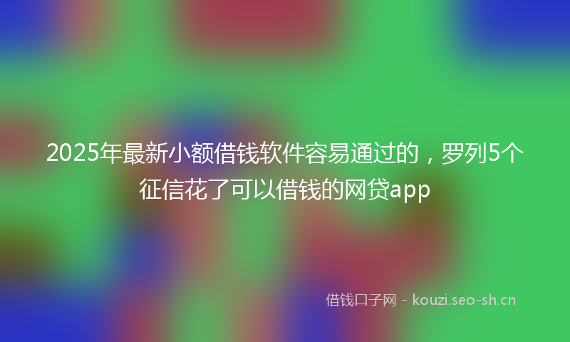 2025年最新小额借钱软件容易通过的，罗列5个征信花了可以借钱的网贷app