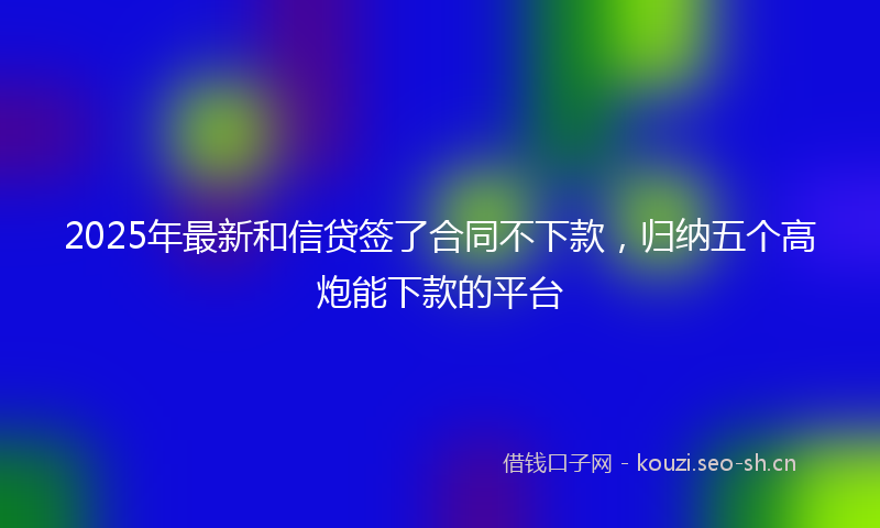 2025年最新和信贷签了合同不下款，归纳五个高炮能下款的平台