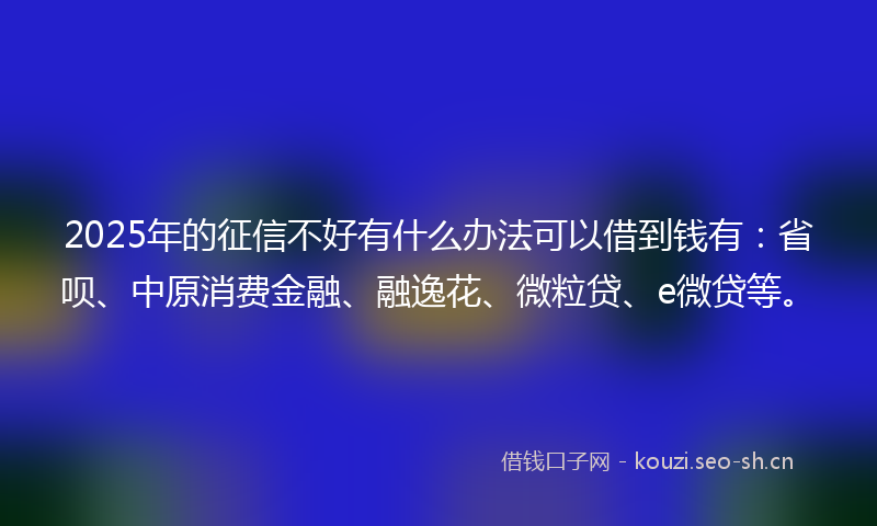 2025年的征信不好有什么办法可以借到钱有：省呗、中原消费金融、融逸花、微粒贷、e微贷等。