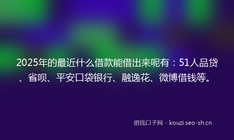2025年的最近什么借款能借出来呢有：51人品贷、省呗、平安口袋银行、融逸花、微博借钱等。