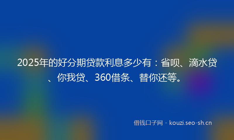 2025年的好分期贷款利息多少有：省呗、滴水贷、你我贷、360借条、替你还等。