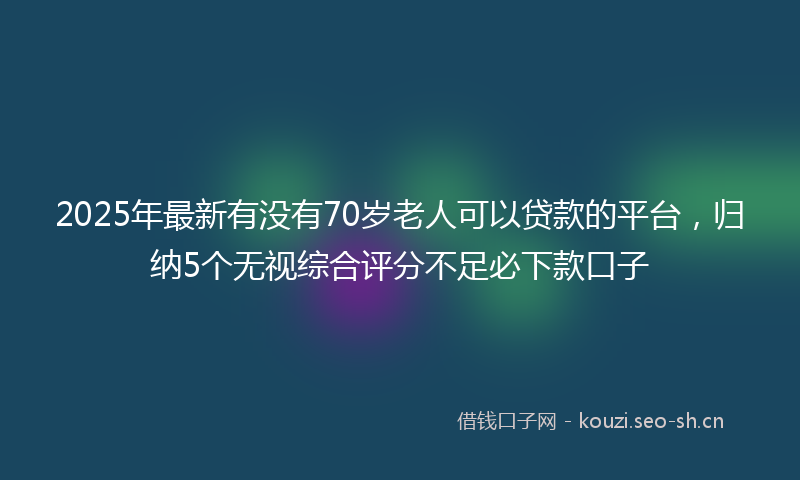2025年最新有没有70岁老人可以贷款的平台，归纳5个无视综合评分不足必下款口子