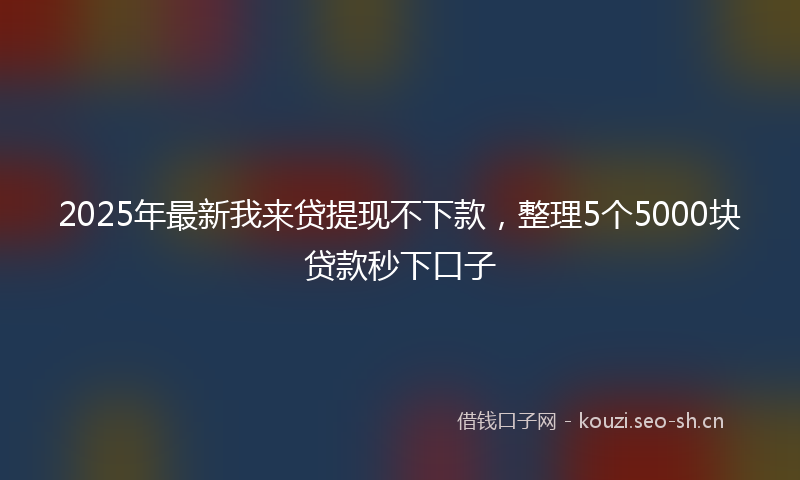 2025年最新我来贷提现不下款，整理5个5000块贷款秒下口子