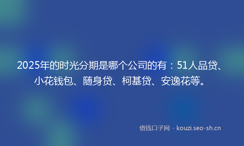 2025年的时光分期是哪个公司的有：51人品贷、小花钱包、随身贷、柯基贷、安逸花等。