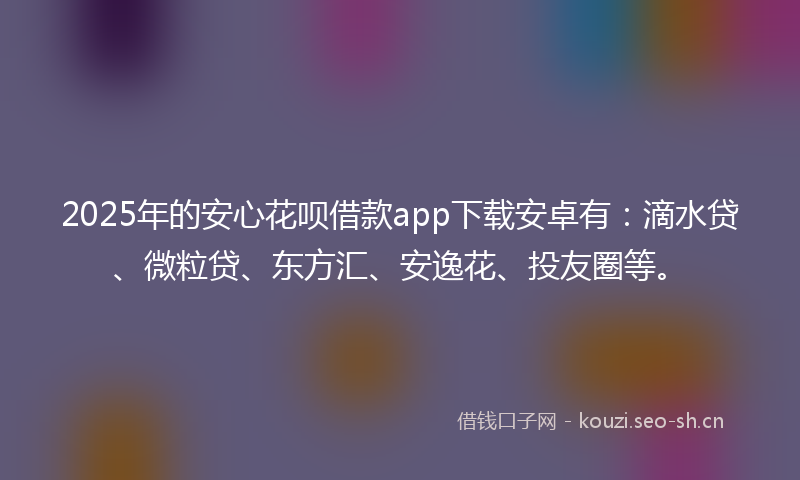 2025年的安心花呗借款app下载安卓有：滴水贷、微粒贷、东方汇、安逸花、投友圈等。
