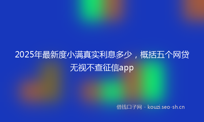 2025年最新度小满真实利息多少，概括五个网贷无视不查征信app