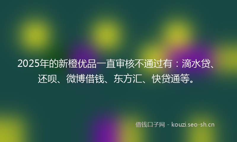 2025年的新橙优品一直审核不通过有：滴水贷、还呗、微博借钱、东方汇、快贷通等。