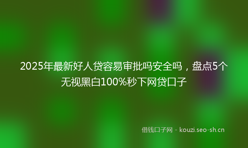 2025年最新好人贷容易审批吗安全吗，盘点5个无视黑白100%秒下网贷口子