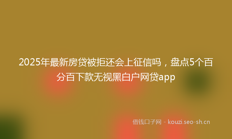 2025年最新房贷被拒还会上征信吗，盘点5个百分百下款无视黑白户网贷app