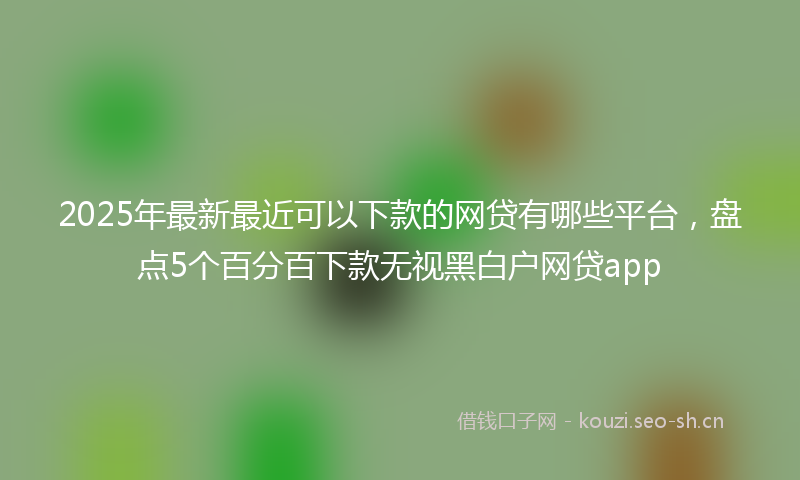2025年最新最近可以下款的网贷有哪些平台，盘点5个百分百下款无视黑白户网贷app
