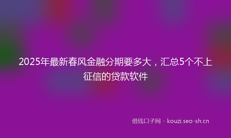2025年最新春风金融分期要多大，汇总5个不上征信的贷款软件