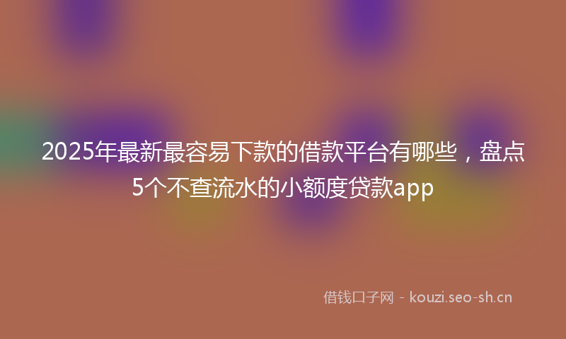 2025年最新最容易下款的借款平台有哪些，盘点5个不查流水的小额度贷款app
